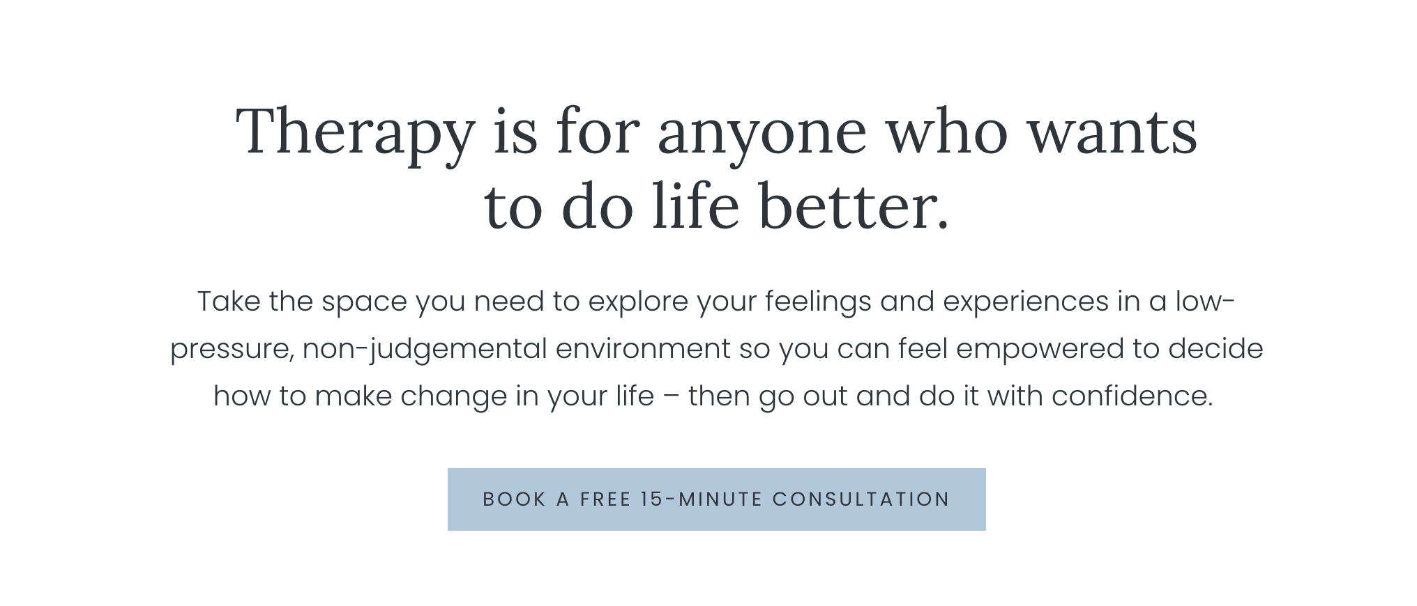 Image containing text which reads therapy is for anyone who wants to do life better. Take the space you need to explore your feelings and experiences in a low-pressure, non-judgemental environment so you can feel empowered to decide how to make change in your life – then go out and do it with confidence.